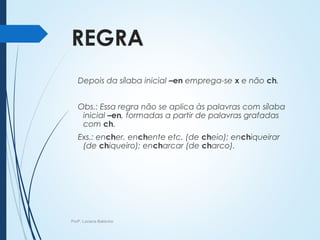 REGRA
Depois da sílaba inicial –en emprega-se x e não ch.
Obs.: Essa regra não se aplica às palavras com sílaba
inicial –en, formadas a partir de palavras grafadas
com ch.
Exs.: encher, enchente etc. (de cheio); enchiqueirar
(de chiqueiro); encharcar (de charco).
Profª. Luciana Balduíno
 