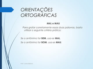 ORIENTAÇÕES
ORTOGRÁFICAS
MAL e MAU
Para grafar corretamente essas duas palavras, basta
utilizar o seguinte critério prático:
Se o antônimo for BEM, usa-se MAL.
Se o antônimo for BOM, usa-se MAU.
Profª. Luciana Balduíno
 
