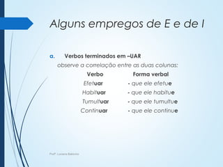 Alguns empregos de E e de I
a. Verbos terminados em –UAR
observe a correlação entre as duas colunas:
Verbo Forma verbal
Efetuar - que ele efetue
Habituar - que ele habitue
Tumultuar - que ele tumultue
Continuar - que ele continue
Profª. Luciana Balduíno
 