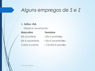 Alguns empregos de S e Z
b. Sufixo –ISA
Observe novamente:
Masculino Feminino
Ele é profeta. – Ela é profetisa.
Ele é sacerdote. – Ela é sacerdotisa.
Carlos é poeta. – Cecília é poetisa.
Profª. Luciana Balduíno
 