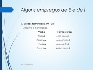Alguns empregos de E e de I
b. Verbos terminados em –UIR
Observe a correlação:
Verbo Forma verbal
Possuir - ele possui
Distribuir - ele distribui
Usufruir - ele usufrui
Concluir - ele conclui
Profª. Luciana Balduíno
 