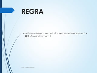 REGRA
As diversas formas verbais dos verbos terminados em –
UIR são escritas com I.
Profª. Luciana Balduíno
 