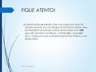 FIQUE ATENTO!
As orientações a e b são úteis nos casos em que há
dúvida quanto ao uso de e ou i na forma verbal. Mas
há também formas de verbos terminados em –UIR
que são escritas com E (ex.: contribuem, possuem
etc.), casos em que a própria pronúncia indica o uso
dessa letra.
Profª. Luciana Balduíno
 