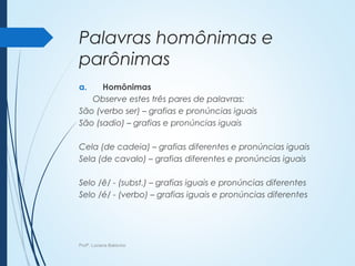Palavras homônimas e
parônimas
a. Homônimas
Observe estes três pares de palavras:
São (verbo ser) – grafias e pronúncias iguais
São (sadio) – grafias e pronúncias iguais
Cela (de cadeia) – grafias diferentes e pronúncias iguais
Sela (de cavalo) – grafias diferentes e pronúncias iguais
Selo /ê/ - (subst.) – grafias iguais e pronúncias diferentes
Selo /é/ - (verbo) – grafias iguais e pronúncias diferentes
Profª. Luciana Balduíno
 