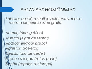 PALAVRAS HOMÔNIMAS
Palavras que têm sentidos diferentes, mas a
mesma pronúncia e/ou grafia.
Acento (sinal gráfico)
Assento (lugar de sentar)
Apreçar (indicar preço)
Apressar (acelerar)
Cessão (ato de ceder)
Seção / secção (setor, parte)
Sessão (espaço de tempo)Profª. Luciana Balduíno
 