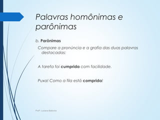Palavras homônimas e
parônimas
b. Parônimas
Compare a pronúncia e a grafia das duas palavras
destacadas:
A tarefa foi cumprida com facilidade.
Puxa! Como a fila está comprida!
Profª. Luciana Balduíno
 