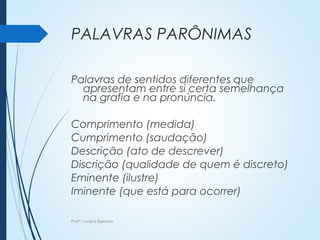 PALAVRAS PARÔNIMAS
Palavras de sentidos diferentes que
apresentam entre si certa semelhança
na grafia e na pronúncia.
Comprimento (medida)
Cumprimento (saudação)
Descrição (ato de descrever)
Discrição (qualidade de quem é discreto)
Eminente (ilustre)
Iminente (que está para ocorrer)
Profª. Luciana Balduíno
 