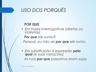 USO DOS PORQUÊS
POR QUE
• Em frases interrogativas (diretas ou
indiretas)
Por que ele sumiu?
Pessoal, eu não sei por que ele sumiu.
• Em substituição à expressão pelo
qual (e suas variações)
As ruas por que passamos eram sujas.
Profª. Luciana Balduíno
 