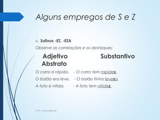 Alguns empregos de S e Z
c. Sufixos -EZ, -EZA
Observe as correlações e os destaques:
Adjetivo Substantivo
Abstrato
O carro é rápido. - O carro tem rapidez.
O balão era leve. - O balão tinha leveza.
A foto é nítida. - A foto tem nitidez.
Profª. Luciana Balduíno
 