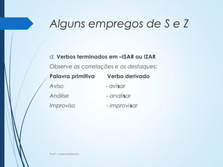 Alguns empregos de S e Z
d. Verbos terminados em –ISAR ou IZAR
Observe as correlações e os destaques:
Palavra primitiva Verbo derivado
Aviso - avisar
Análise - analisar
Improviso - improvisar
Profª. Luciana Balduíno
 