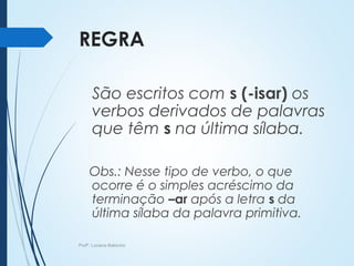 REGRA
São escritos com s (-isar) os
verbos derivados de palavras
que têm s na última sílaba.
Obs.: Nesse tipo de verbo, o que
ocorre é o simples acréscimo da
terminação –ar após a letra s da
última sílaba da palavra primitiva.
Profª. Luciana Balduíno
 