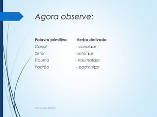 Agora observe:
Palavra primitiva Verbo derivado
Canal - canalizar
Setor - setorizar
Trauma - traumatizar
Padrão - padronizar
Profª. Luciana Balduíno
 