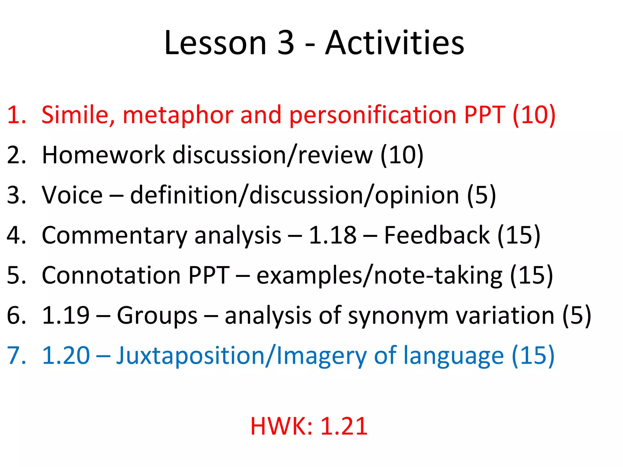 Lesson 3 - Activities
1. Simile, metaphor and personification PPT (10)
2. Homework discussion/review (10)
3. Voice – definition/discussion/opinion (5)
4. Commentary analysis – 1.18 – Feedback (15)
5. Connotation PPT – examples/note-taking (15)
6. 1.19 – Groups – analysis of synonym variation (5)
7. 1.20 – Juxtaposition/Imagery of language (15)
HWK: 1.21
 