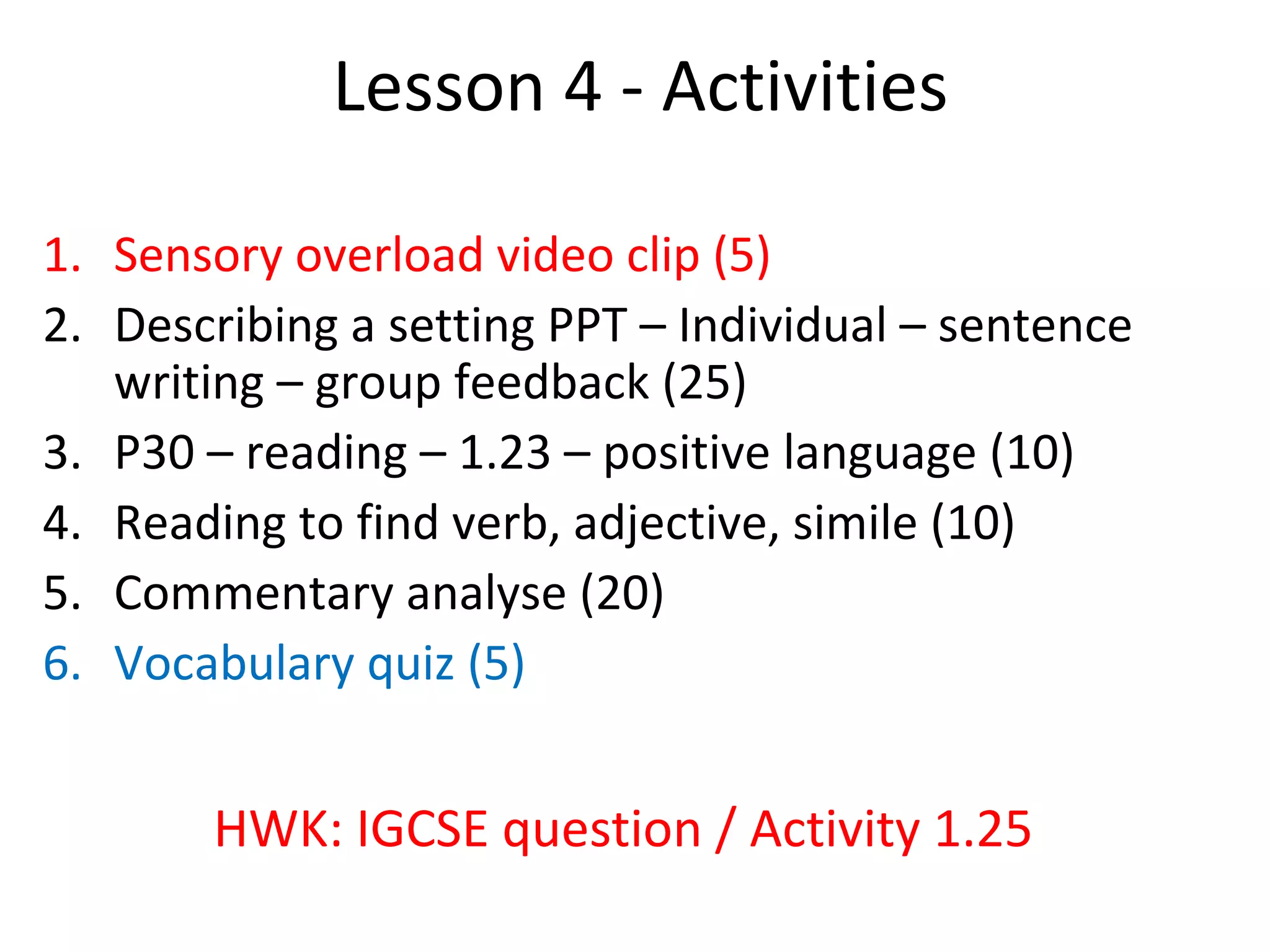 Lesson 4 - Activities
1. Sensory overload video clip (5)
2. Describing a setting PPT – Individual – sentence
writing – group feedback (25)
3. P30 – reading – 1.23 – positive language (10)
4. Reading to find verb, adjective, simile (10)
5. Commentary analyse (20)
6. Vocabulary quiz (5)
HWK: IGCSE question / Activity 1.25
 