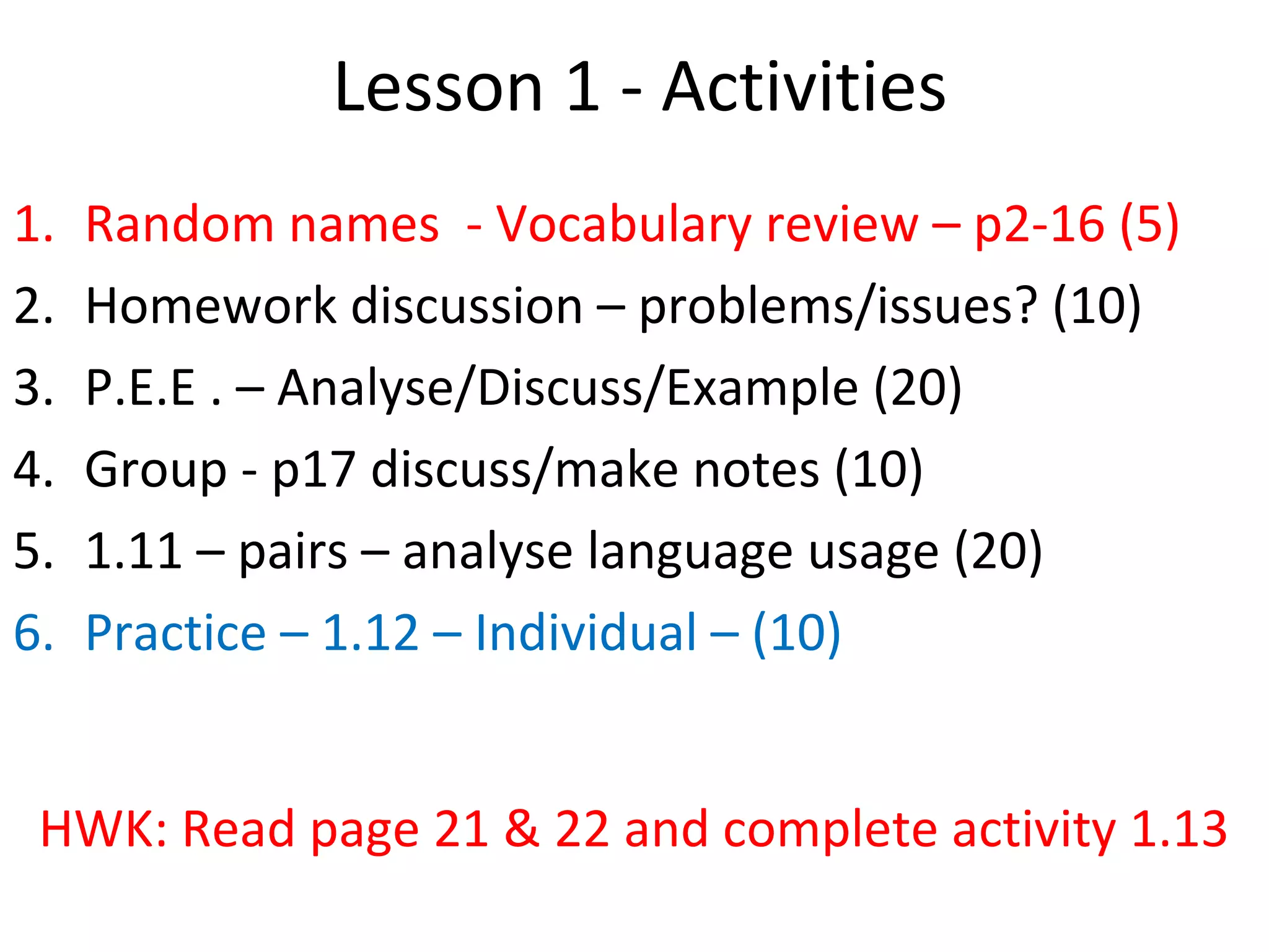 Lesson 1 - Activities
1. Random names - Vocabulary review – p2-16 (5)
2. Homework discussion – problems/issues? (10)
3. P.E.E . – Analyse/Discuss/Example (20)
4. Group - p17 discuss/make notes (10)
5. 1.11 – pairs – analyse language usage (20)
6. Practice – 1.12 – Individual – (10)
HWK: Read page 21 & 22 and complete activity 1.13
 