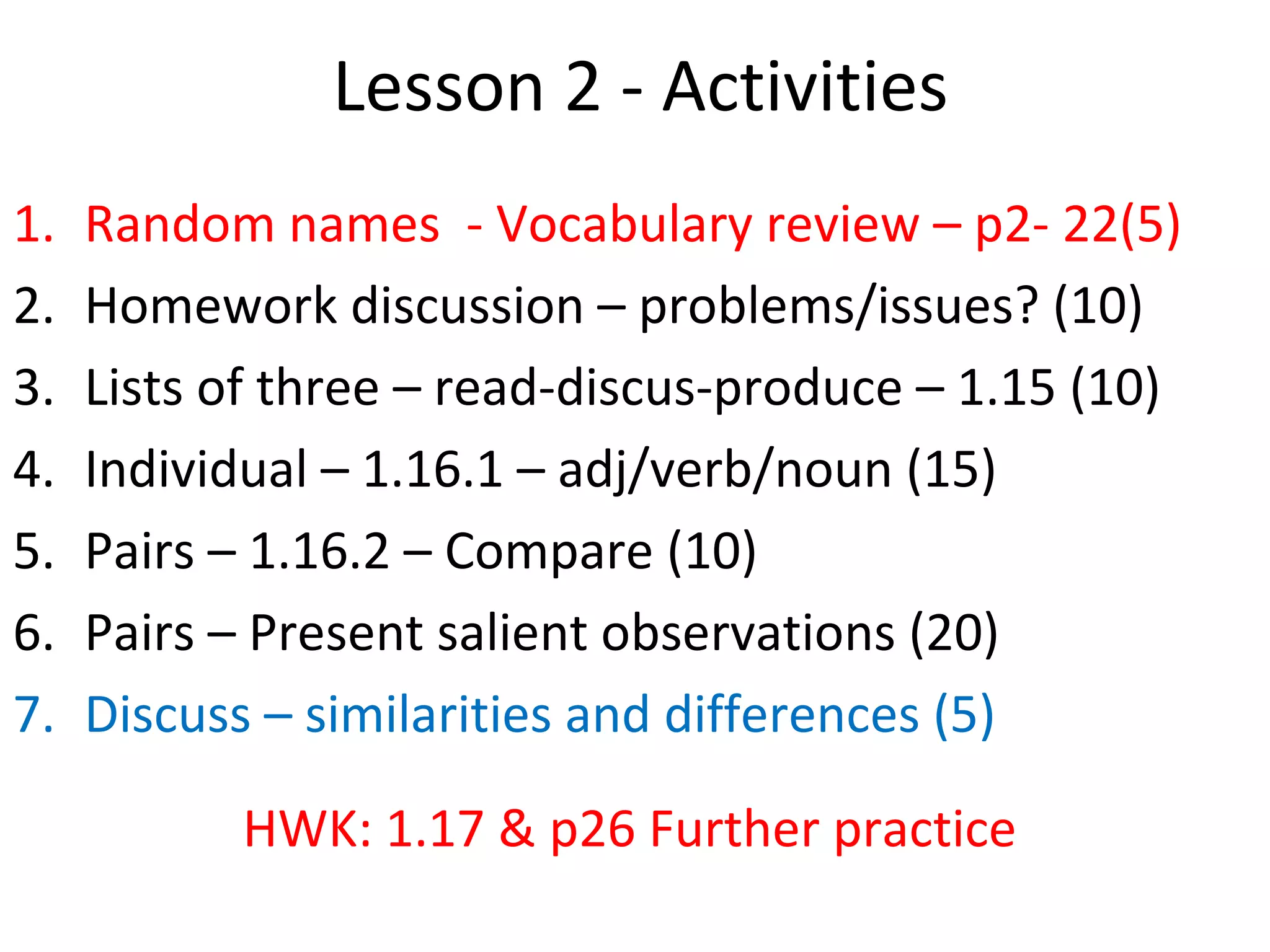 Lesson 2 - Activities
1. Random names - Vocabulary review – p2- 22(5)
2. Homework discussion – problems/issues? (10)
3. Lists of three – read-discus-produce – 1.15 (10)
4. Individual – 1.16.1 – adj/verb/noun (15)
5. Pairs – 1.16.2 – Compare (10)
6. Pairs – Present salient observations (20)
7. Discuss – similarities and differences (5)
HWK: 1.17 & p26 Further practice
 