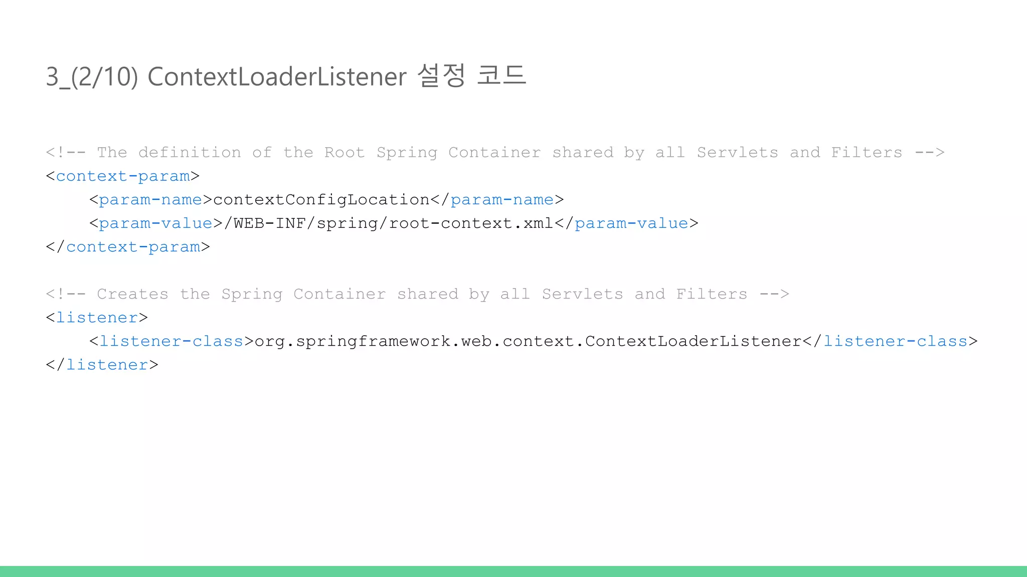 3_(2/10) ContextLoaderListener 설정 코드 <!-- The definition of the Root Spring Container shared by all Servlets and Filters --> <context-param> <param-name>contextConfigLocation</param-name> <param-value>/WEB-INF/spring/root-context.xml</param-value> </context-param> <!-- Creates the Spring Container shared by all Servlets and Filters --> <listener> <listener-class>org.springframework.web.context.ContextLoaderListener</listener-class> </listener> 