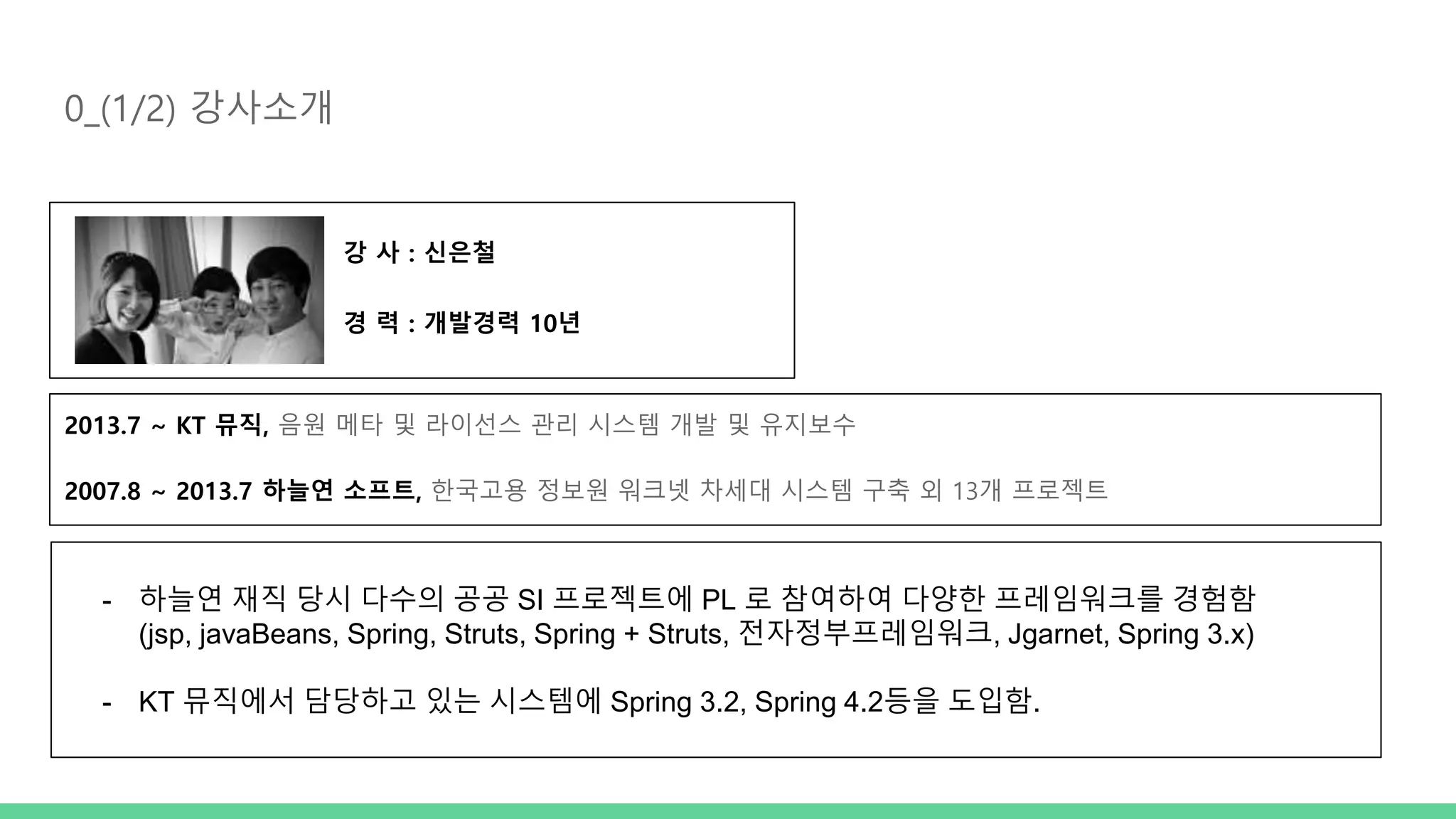 0_(1/2) 강사소개 강 사 : 신은철 경 력 : 개발경력 10년 2013.7 ~ KT 뮤직, 음원 메타 및 라이선스 관리 시스템 개발 및 유지보수 2007.8 ~ 2013.7 하늘연 소프트, 한국고용 정보원 워크넷 차세대 시스템 구축 외 13개 프로젝트 - 하늘연 재직 당시 다수의 공공 SI 프로젝트에 PL 로 참여하여 다양한 프레임워크를 경험함 (jsp, javaBeans, Spring, Struts, Spring + Struts, 전자정부프레임워크, Jgarnet, Spring 3.x) - KT 뮤직에서 담당하고 있는 시스템에 Spring 3.2, Spring 4.2등을 도입함. 