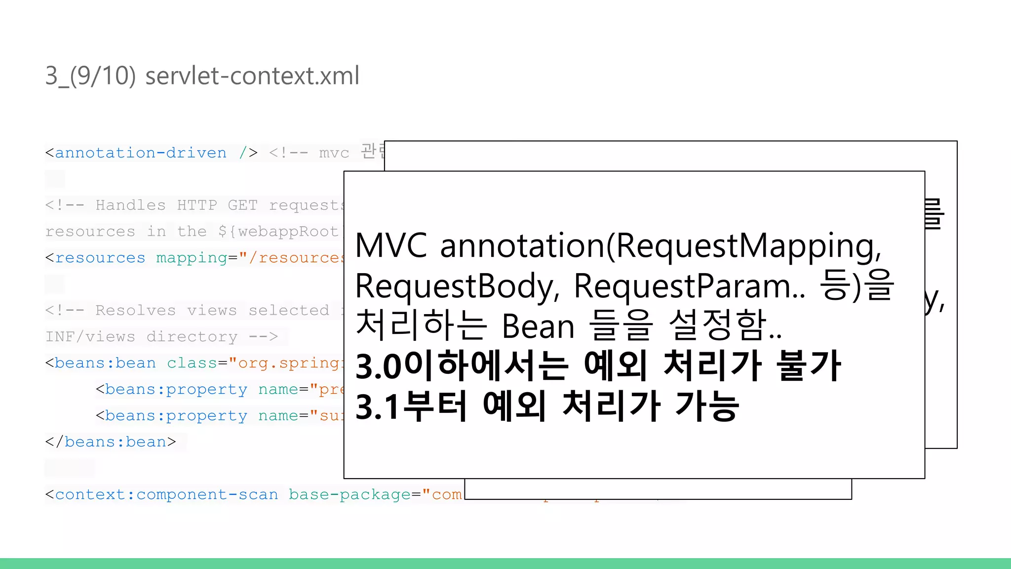 3_(9/10) servlet-context.xml <annotation-driven /> <!-- mvc 관련 annotation 처리 --> <!-- Handles HTTP GET requests for /resources/** by efficiently serving up static resources in the ${webappRoot}/resources directory --> <resources mapping="/resources/**" location="/resources/" /> <!-- Resolves views selected for rendering by @Controllers to .jsp resources in the /WEB- INF/views directory --> <beans:bean class="org.springframework.web.servlet.view.InternalResourceViewResolver"> <beans:property name="prefix" value="/WEB-INF/views/" /> <beans:property name="suffix" value=".jsp" /> </beans:bean> <context:component-scan base-package="com.softcamp.sample1" /> Dispatcher 에서 처리할 필요없는 Resource(img,css,js…) 영역을 설정함.. @Component 또는 @Component를 메타 어노테이션으로 갖고 있는 어 노테이션(@Controller, @Repository, @Service를 말함)이 붙은 클래스를 빈으로 등록 MVC annotation(RequestMapping, RequestBody, RequestParam.. 등)을 처리하는 Bean 들을 설정함.. 3.0이하에서는 예외 처리가 불가 3.1부터 예외 처리가 가능 