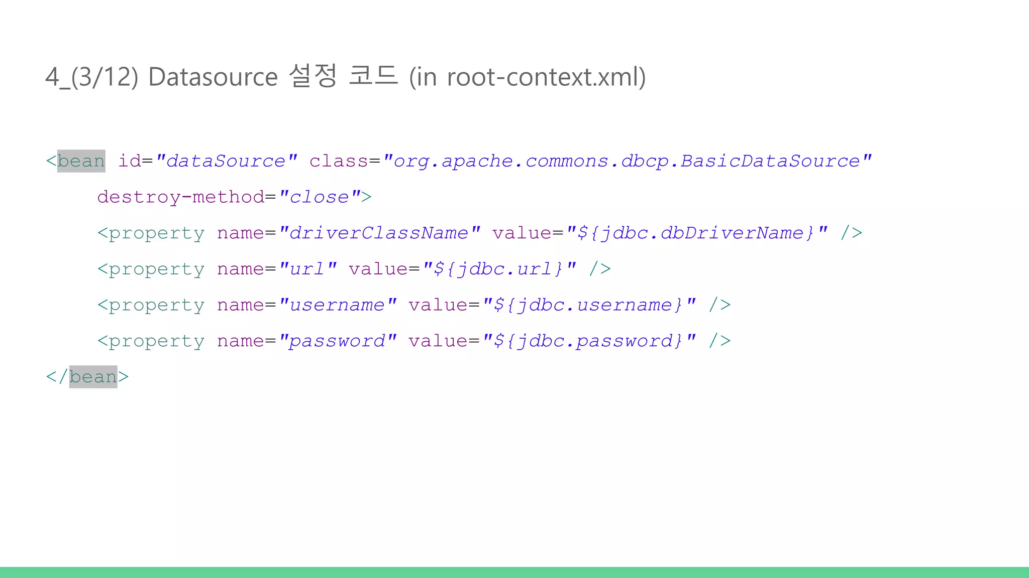 4_(3/12) Datasource 설정 코드 (in root-context.xml) <bean id="dataSource" class="org.apache.commons.dbcp.BasicDataSource" destroy-method="close"> <property name="driverClassName" value="${jdbc.dbDriverName}" /> <property name="url" value="${jdbc.url}" /> <property name="username" value="${jdbc.username}" /> <property name="password" value="${jdbc.password}" /> </bean> 