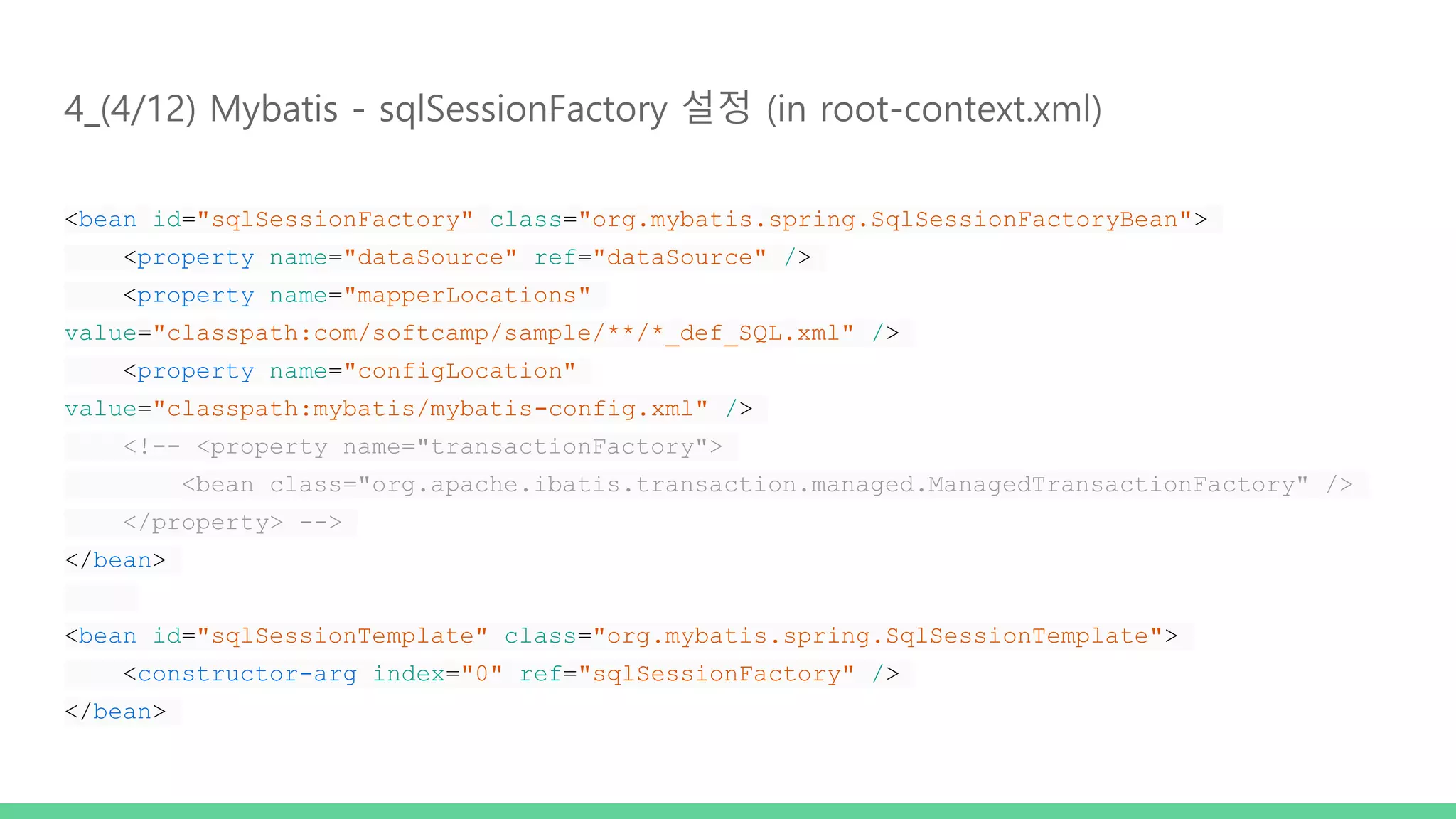 4_(4/12) Mybatis - sqlSessionFactory 설정 (in root-context.xml) <bean id="sqlSessionFactory" class="org.mybatis.spring.SqlSessionFactoryBean"> <property name="dataSource" ref="dataSource" /> <property name="mapperLocations" value="classpath:com/softcamp/sample/**/*_def_SQL.xml" /> <property name="configLocation" value="classpath:mybatis/mybatis-config.xml" /> <!-- <property name="transactionFactory"> <bean class="org.apache.ibatis.transaction.managed.ManagedTransactionFactory" /> </property> --> </bean> <bean id="sqlSessionTemplate" class="org.mybatis.spring.SqlSessionTemplate"> <constructor-arg index="0" ref="sqlSessionFactory" /> </bean> 