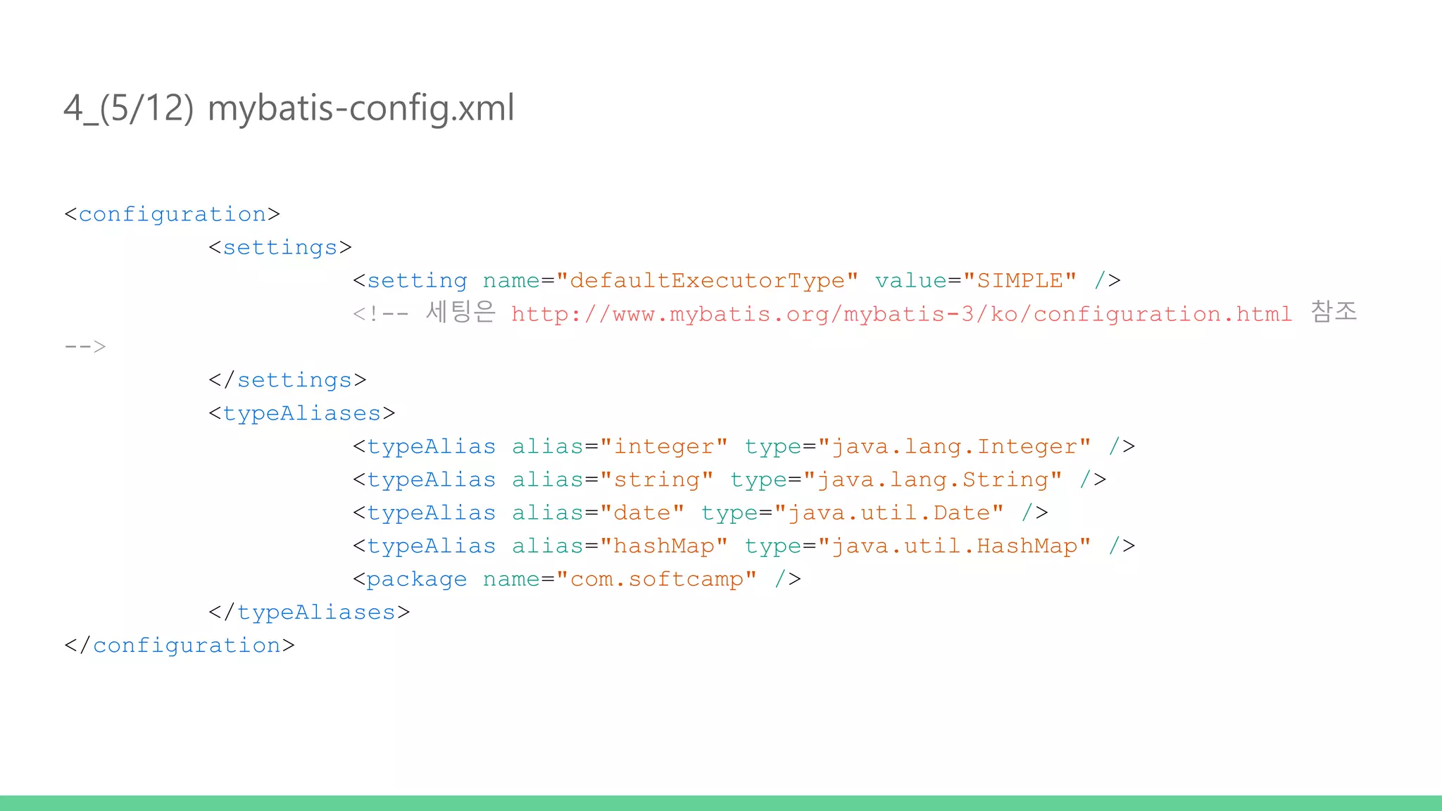 4_(5/12) mybatis-config.xml <configuration> <settings> <setting name="defaultExecutorType" value="SIMPLE" /> <!-- 세팅은 http://www.mybatis.org/mybatis-3/ko/configuration.html 참조 --> </settings> <typeAliases> <typeAlias alias="integer" type="java.lang.Integer" /> <typeAlias alias="string" type="java.lang.String" /> <typeAlias alias="date" type="java.util.Date" /> <typeAlias alias="hashMap" type="java.util.HashMap" /> <package name="com.softcamp" /> </typeAliases> </configuration> 
