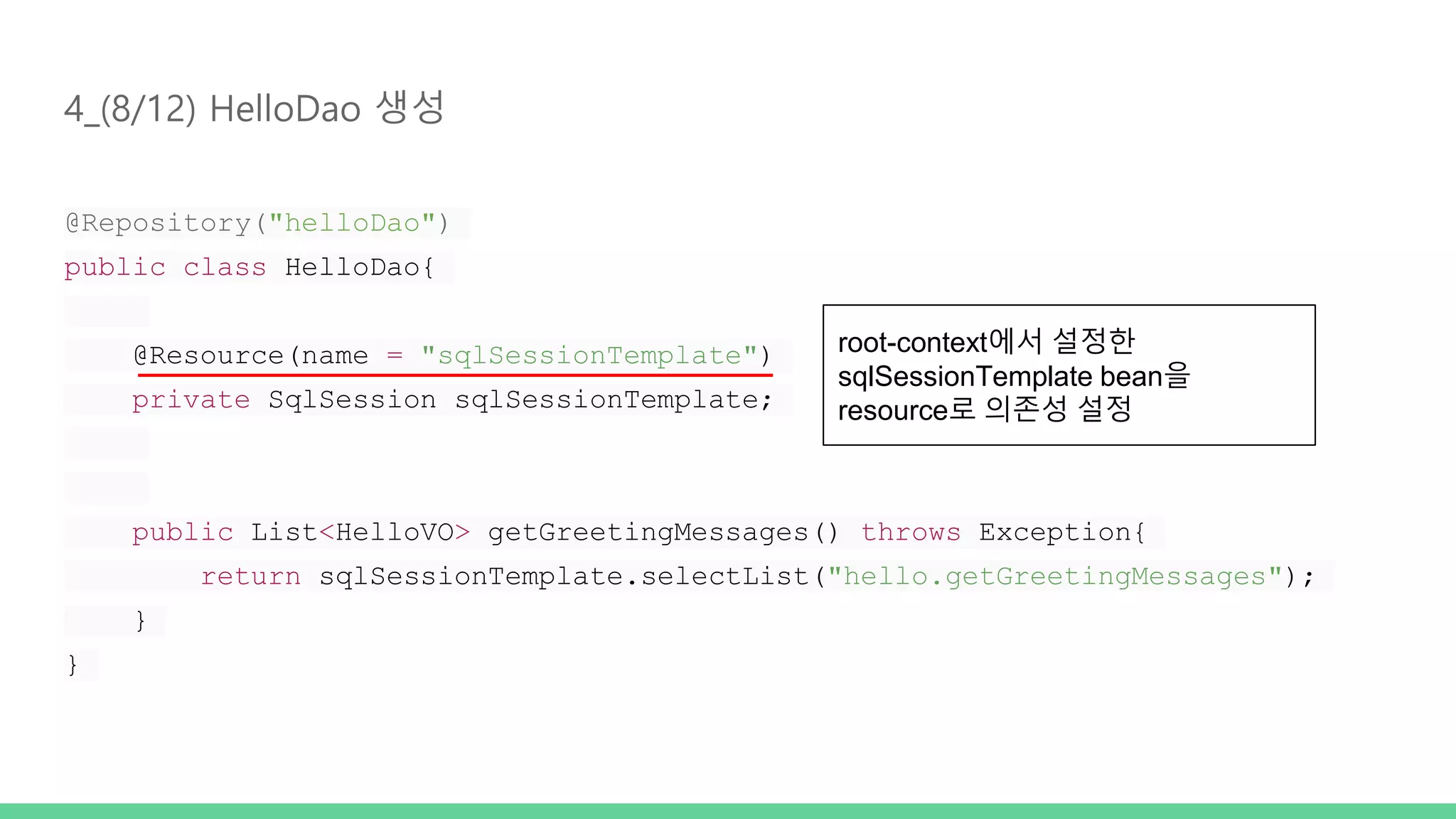 4_(8/12) HelloDao 생성 @Repository("helloDao") public class HelloDao{ @Resource(name = "sqlSessionTemplate") private SqlSession sqlSessionTemplate; public List<HelloVO> getGreetingMessages() throws Exception{ return sqlSessionTemplate.selectList("hello.getGreetingMessages"); } } root-context에서 설정한 sqlSessionTemplate bean을 resource로 의존성 설정 
