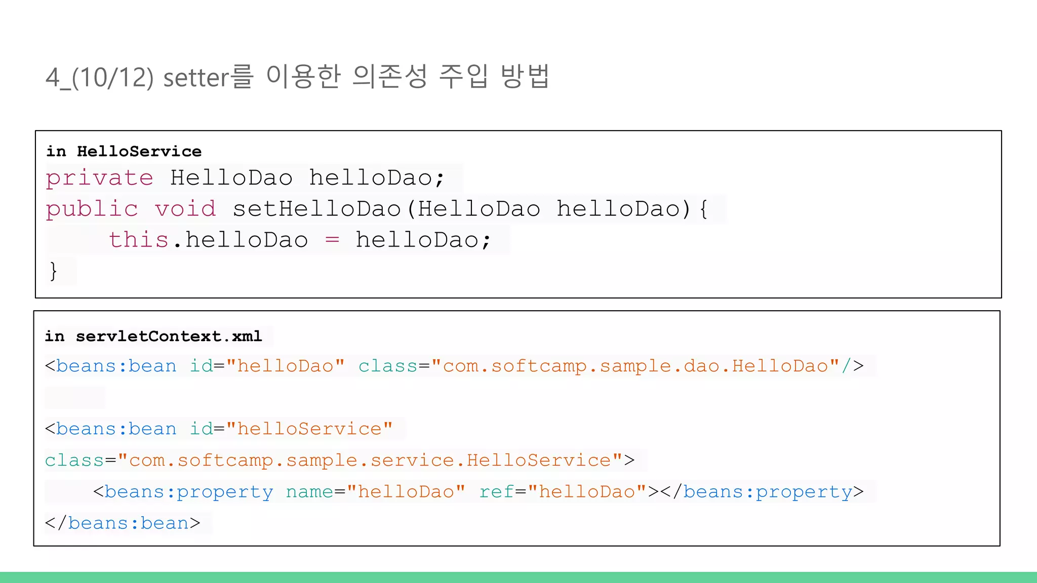 4_(10/12) setter를 이용한 의존성 주입 방법 in HelloService private HelloDao helloDao; public void setHelloDao(HelloDao helloDao){ this.helloDao = helloDao; } in servletContext.xml <beans:bean id="helloDao" class="com.softcamp.sample.dao.HelloDao"/> <beans:bean id="helloService" class="com.softcamp.sample.service.HelloService"> <beans:property name="helloDao" ref="helloDao"></beans:property> </beans:bean> 