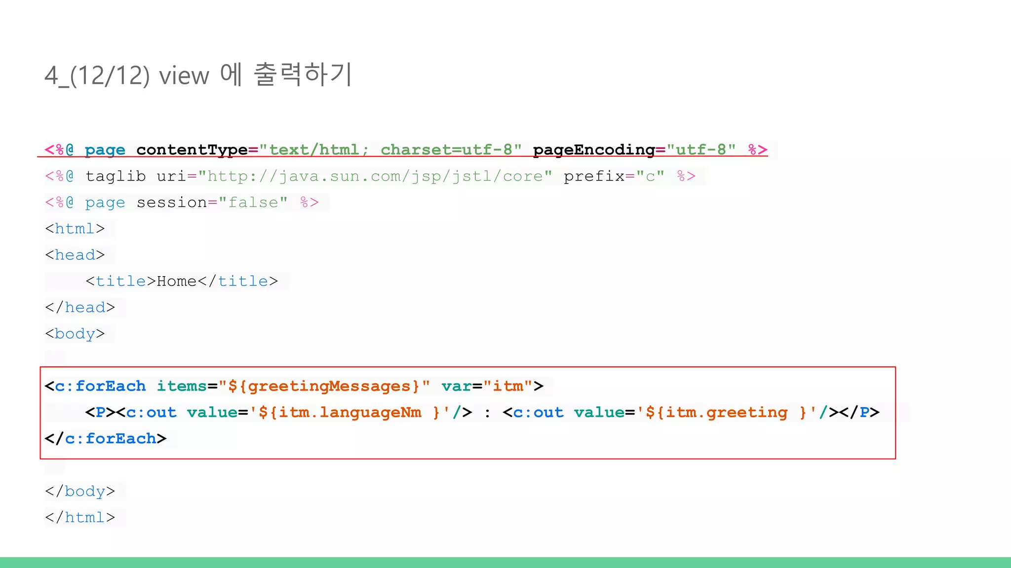 4_(12/12) view 에 출력하기 <%@ page contentType="text/html; charset=utf-8" pageEncoding="utf-8" %> <%@ taglib uri="http://java.sun.com/jsp/jstl/core" prefix="c" %> <%@ page session="false" %> <html> <head> <title>Home</title> </head> <body> <c:forEach items="${greetingMessages}" var="itm"> <P><c:out value='${itm.languageNm }'/> : <c:out value='${itm.greeting }'/></P> </c:forEach> </body> </html> 