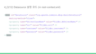 4_(3/12) Datasource 설정 코드 (in root-context.xml)
<bean id="dataSource" class="org.apache.commons.dbcp.BasicDataSource"
destroy-method="close">
<property name="driverClassName" value="${jdbc.dbDriverName}" />
<property name="url" value="${jdbc.url}" />
<property name="username" value="${jdbc.username}" />
<property name="password" value="${jdbc.password}" />
</bean>
 