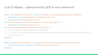 4_(4/12) Mybatis - sqlSessionFactory 설정 (in root-context.xml)
<bean id="sqlSessionFactory" class="org.mybatis.spring.SqlSessionFactoryBean">
<property name="dataSource" ref="dataSource" />
<property name="mapperLocations"
value="classpath:com/softcamp/sample/**/*_def_SQL.xml" />
<property name="configLocation"
value="classpath:mybatis/mybatis-config.xml" />
<!-- <property name="transactionFactory">
<bean class="org.apache.ibatis.transaction.managed.ManagedTransactionFactory" />
</property> -->
</bean>
<bean id="sqlSessionTemplate" class="org.mybatis.spring.SqlSessionTemplate">
<constructor-arg index="0" ref="sqlSessionFactory" />
</bean>
 