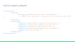 4_(5/12) mybatis-config.xml
<configuration>
<settings>
<setting name="defaultExecutorType" value="SIMPLE" />
<!-- 세팅은 http://www.mybatis.org/mybatis-3/ko/configuration.html 참조
-->
</settings>
<typeAliases>
<typeAlias alias="integer" type="java.lang.Integer" />
<typeAlias alias="string" type="java.lang.String" />
<typeAlias alias="date" type="java.util.Date" />
<typeAlias alias="hashMap" type="java.util.HashMap" />
<package name="com.softcamp" />
</typeAliases>
</configuration>
 