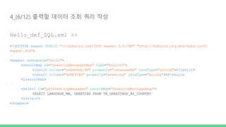 4_(6/12) 출력할 데이터 조회 쿼리 작성
Hello_def_SQL.xml >>
<!DOCTYPE mapper PUBLIC "-//mybatis.org//DTD mapper 3.0//EN" "http://mybatis.org/dtd/mybatis-3-
mapper.dtd">
<mapper namespace="hello">
<resultMap id="GreetingMessagesMap" type="helloVO">
<result column="LANGUAGE_NM" property="languageNm" javaType="string"></result>
<result column="GREETING" property="greeting" javaType="string"></result>
</resultMap>
<select id="getGreetingMessages" resultMap="GreetingMessagesMap">
SELECT LANGUAGE_NM, GREETING FROM TB_GREETINGS_BY_COUNTRY
</select>
</mapper>
 