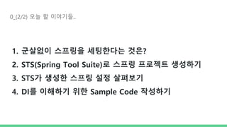 0_(2/2) 오늘 할 이야기들..
1. 군살없이 스프링을 세팅한다는 것은?
2. STS(Spring Tool Suite)로 스프링 프로젝트 생성하기
3. STS가 생성한 스프링 설정 살펴보기
4. DI를 이해하기 위한 Sample Code 작성하기
 