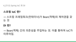 4_(7/12) Spring IoC 와 DI
스프링 IoC 란?
→ 스프링 프레임워크(컨테이너)가 Bean(객체)의 제어권을 갖
는 것
DI 란?
→ Bean(객체) 간의 의존성을 주입하는 것. 이를 통하여 IoC가
이루어짐.
 