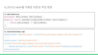 4_(10/12) setter를 이용한 의존성 주입 방법
in HelloService
private HelloDao helloDao;
public void setHelloDao(HelloDao helloDao){
this.helloDao = helloDao;
}
in servletContext.xml
<beans:bean id="helloDao" class="com.softcamp.sample.dao.HelloDao"/>
<beans:bean id="helloService"
class="com.softcamp.sample.service.HelloService">
<beans:property name="helloDao" ref="helloDao"></beans:property>
</beans:bean>
 