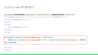 4_(12/12) view 에 출력하기
<%@ page contentType="text/html; charset=utf-8" pageEncoding="utf-8" %>
<%@ taglib uri="http://java.sun.com/jsp/jstl/core" prefix="c" %>
<%@ page session="false" %>
<html>
<head>
<title>Home</title>
</head>
<body>
<c:forEach items="${greetingMessages}" var="itm">
<P><c:out value='${itm.languageNm }'/> : <c:out value='${itm.greeting }'/></P>
</c:forEach>
</body>
</html>
 