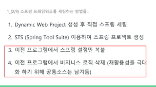 1_(2/3) 스프링 프레임워크를 세팅하는 방법들..
1. Dynamic Web Project 생성 후 직접 스프링 세팅
2. STS (Spring Tool Suite) 이용하여 스프링 프로젝트 생성
3. 이전 프로그램에서 스프링 설정만 복붙
4. 이전 프로그램에서 비지니스 로직 삭제 (재활용성을 극대
화 하기 위해 공통소스는 남겨둠)
 