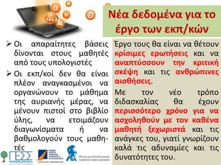 Νέα δεδομένα για το
έργο των εκπ/κών
 Οι απαραίτητες βάσεις
δίνονται στους μαθητές
από τους υπολογιστές
 Οι εκπ/κοί δεν θα είναι
πλέον αναγκασμένοι να
οργανώνουν το μάθημα
της αυριανής μέρας, να
μένουν πιστοί στο βιβλίο
ύλης, να ετοιμάζουν
διαγωνίσματα ή να
βαθμολογούν τους μαθη-
τές
Έργο τους θα είναι να θέτουν
κρίσιμες ερωτήσεις και να
αναπτύσσουν την κριτική
σκέψη και τις ανθρώπινες
αισθήσεις.
Με τον νέο τρόπο
διδασκαλίας θα έχουν
περισσότερο χρόνο για να
ασχοληθούν με τον καθένα
μαθητή ξεχωριστά και τις
ανάγκες του, γιατί γνωρίζουν
καλά τις αδυναμίες και τις
δυνατότητες του.
 