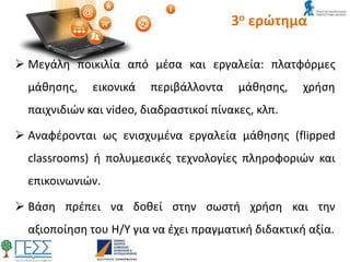 3ο ερώτημα
 Μεγάλη ποικιλία από μέσα και εργαλεία: πλατφόρμες
μάθησης, εικονικά περιβάλλοντα μάθησης, χρήση
παιχνιδιών και video, διαδραστικοί πίνακες, κλπ.
 Αναφέρονται ως ενισχυμένα εργαλεία μάθησης (flipped
classrooms) ή πολυμεσικές τεχνολογίες πληροφοριών και
επικοινωνιών.
 Βάση πρέπει να δοθεί στην σωστή χρήση και την
αξιοποίηση του Η/Υ για να έχει πραγματική διδακτική αξία.
 