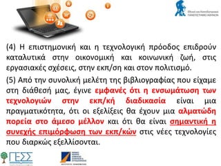 (4) Η επιστημονική και η τεχνολογική πρόοδος επιδρούν
καταλυτικά στην οικονομική και κοινωνική ζωή, στις
εργασιακές σχέσεις, στην εκπ/ση και στον πολιτισμό.
(5) Από την συνολική μελέτη της βιβλιογραφίας που είχαμε
στη διάθεσή μας, έγινε εμφανές ότι η ενσωμάτωση των
τεχνολογιών στην εκπ/κή διαδικασία είναι μια
πραγματικότητα, ότι οι εξελίξεις θα έχουν μια αλματώδη
πορεία στο άμεσο μέλλον και ότι θα είναι σημαντική η
συνεχής επιμόρφωση των εκπ/κών στις νέες τεχνολογίες
που διαρκώς εξελλίσονται.
 
