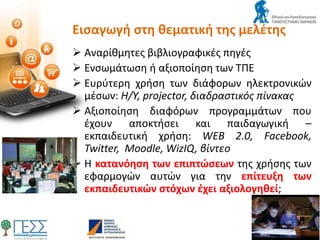 Εισαγωγή στη θεματική της μελέτης
 Αναρίθμητες βιβλιογραφικές πηγές
 Ενσωμάτωση ή αξιοποίηση των ΤΠΕ
 Ευρύτερη χρήση των διάφορων ηλεκτρονικών
μέσων: Η/Υ, projector, διαδραστικός πίνακας
 Αξιοποίηση διαφόρων προγραμμάτων που
έχουν αποκτήσει και παιδαγωγική –
εκπαιδευτική χρήση: WEB 2.0, Facebook,
Twitter, Moodle, WizIQ, βίντεο
 Η κατανόηση των επιπτώσεων της χρήσης των
εφαρμογών αυτών για την επίτευξη των
εκπαιδευτικών στόχων έχει αξιολογηθεί;
 