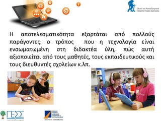 Η αποτελεσματικότητα εξαρτάται από πολλούς
παράγοντες: ο τρόπος που η τεχνολογία είναι
ενσωματωμένη στη διδακτέα ύλη, πώς αυτή
αξιοποιείται από τους μαθητές, τους εκπαιδευτικούς και
τους διευθυντές σχολείων κ.λπ.
 