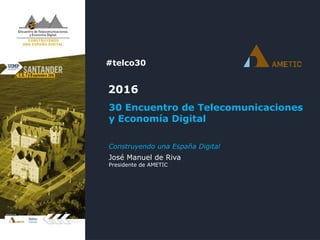 #telco30
2016
30 Encuentro de Telecomunicaciones
y Economía Digital
José Manuel de Riva
Presidente de AMETIC
Construyendo una España Digital
 