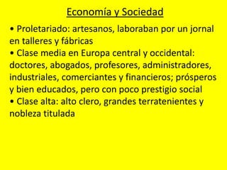 • Proletariado: artesanos, laboraban por un jornal
en talleres y fábricas
• Clase media en Europa central y occidental:
doctores, abogados, profesores, administradores,
industriales, comerciantes y financieros; prósperos
y bien educados, pero con poco prestigio social
• Clase alta: alto clero, grandes terratenientes y
nobleza titulada
Economía y Sociedad
 