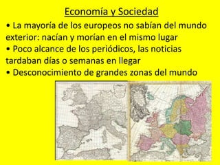 • La mayoría de los europeos no sabían del mundo
exterior: nacían y morían en el mismo lugar
• Poco alcance de los periódicos, las noticias
tardaban días o semanas en llegar
• Desconocimiento de grandes zonas del mundo
Economía y Sociedad
 