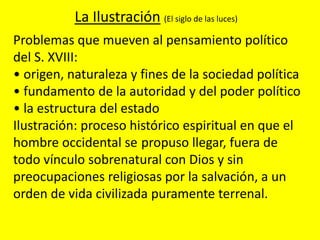 Problemas que mueven al pensamiento político
del S. XVIII:
• origen, naturaleza y fines de la sociedad política
• fundamento de la autoridad y del poder político
• la estructura del estado
Ilustración: proceso histórico espiritual en que el
hombre occidental se propuso llegar, fuera de
todo vínculo sobrenatural con Dios y sin
preocupaciones religiosas por la salvación, a un
orden de vida civilizada puramente terrenal.
La Ilustración (El siglo de las luces)
 