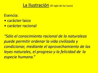 Esencia:
• carácter laico
• carácter racional
“Sólo el conocimiento racional de la naturaleza
puede permitir ordenar la vida civilizada y
condicionar, mediante el aprovechamiento de las
leyes naturales, el progreso y la felicidad de la
especie humana.”
La Ilustración (El siglo de las luces)
 