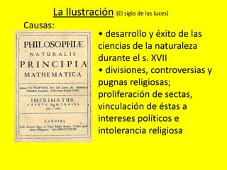 La Ilustración (El siglo de las luces)
Causas:
• desarrollo y éxito de las
ciencias de la naturaleza
durante el s. XVII
• divisiones, controversias y
pugnas religiosas;
proliferación de sectas,
vinculación de éstas a
intereses políticos e
intolerancia religiosa
 