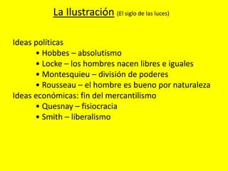 Ideas políticas
• Hobbes – absolutismo
• Locke – los hombres nacen libres e iguales
• Montesquieu – división de poderes
• Rousseau – el hombre es bueno por naturaleza
Ideas económicas: fin del mercantilismo
• Quesnay – fisiocracia
• Smith – liberalismo
La Ilustración (El siglo de las luces)
 